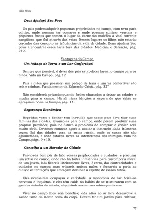 Ellen White


    Deus Ajudará Seu Povo

   Os pais podem adquirir pequenas propriedades no campo, com terra para
cultivo, onde possam ter pomares e onde possam cultivar vegetais e
pequenos frutos que tomem o lugar da carne tão maléfica à vital corrente
sangüínea que flui através das veias. Nesses lugares os filhos não estarão
cercados das corruptoras influências da vida de cidade. Deus ajudará Seu
povo a encontrar esses lares fora das cidades. Medicina e Salvação, pág.
310.

                           Vantagens do Campo
    Um Pedaço de Terra e um Lar Confortável

    Sempre que possível, é dever dos pais estabelecer lares no campo para os
filhos. Vida no Campo, pág. 12

   Pais e mães que possuem um pedaço de terra e um lar confortável são
reis e rainhas. Fundamentos da Educação Cristã, pág. 327

  Não considereis privação quando fordes chamados a deixar as cidades e
mudar para o campo. Há ali ricas bênçãos a espera de que delas se
apropriem. Vida no Campo, pág. 14.

    Segurança Econômica

   Repetidas vezes o Senhor tem instruído que nosso povo deve tirar suas
famílias das cidades, levando-as para o campo, onde podem produzir suas
próprias provisões; pois no futuro o problema de comprar e vender será
muito sério. Devemos começar agora a acatar a instrução dada inúmeras
vezes: Saí das cidades para as zonas rurais, onde as casas não são
aglomeradas, e onde estareis livres da interferência dos inimigos. Vida no
Campo, págs. 9 e 10.

    Conselho a um Morador de Cidade

   Far-vos-ia bem pôr de lado vossas perplexidades e cuidados, e procurar
um retiro no campo, onde não há fortes influências para corromper a moral
de um jovem. Não ficareis inteiramente livres, é certo, das contrariedades e
cuidados no campo; mas evitareis muitos males e fechareis a porta ao
dilúvio de tentações que ameaçam dominar o espírito de vossos filhos.

  Eles necessitam ocupação e variedade. A monotonia do lar deixa-os
nervosos e inquietos, e eles têm caído no hábito de se misturarem com os
garotos viciados da cidade, adquirindo assim uma educação de rua. ...

  Viver no campo lhes será benéfico; vida ativa ao ar livre desenvolve a
saúde tanto da mente como do corpo. Devem ter um jardim para cultivar,


                                                                          77
 