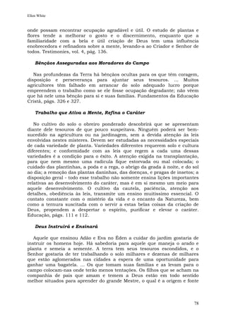 Ellen White


onde possam encontrar ocupação agradável e útil. O estudo de plantas e
flores tende a melhorar o gosto e o discernimento, enquanto que a
familiaridade com a bela e útil criação de Deus tem uma influência
enobrecedora e refinadora sobre a mente, levando-a ao Criador e Senhor de
todos. Testimonies, vol. 4, pág. 136.

    Bênçãos Asseguradas aos Moradores do Campo

   Nas profundezas da Terra há bênçãos ocultas para os que têm coragem,
disposição e perseverança para ajuntar seus tesouros. ... Muitos
agricultores têm falhado em arrancar do solo adequado lucro porque
empreendem o trabalho como se ele fosse ocupação degradante; não vêem
que há nele uma bênção para si e suas famílias. Fundamentos da Educação
Cristã, págs. 326 e 327.

    Trabalho que Ativa a Mente, Refina o Caráter

   No cultivo do solo o obreiro ponderado descobrirá que se apresentam
diante dele tesouros de que pouco suspeitava. Ninguém poderá ser bem-
sucedido na agricultura ou na jardinagem, sem a devida atenção às leis
envolvidas nestes misteres. Devem ser estudadas as necessidades especiais
de cada variedade de planta. Variedades diferentes requerem solo e cultura
diferentes; e conformidade com as leis que regem a cada uma dessas
variedades é a condição para o êxito. A atenção exigida na transplantação,
para que nem mesmo uma radícula fique estorvada ou mal colocada; o
cuidado das plantinhas, a poda e a rega, o abrigo da geada à noite, e do sol
ao dia; a remoção das plantas daninhas, das doenças, e pragas de insetos; a
disposição geral - todo esse trabalho não somente ensina lições importantes
relativas ao desenvolvimento do caráter, mas é em si mesmo um meio para
aquele desenvolvimento. O cultivo da cautela, paciência, atenção aos
detalhes, obediência às leis, transmite um ensino muitíssimo essencial. O
contato constante com o mistério da vida e o encanto da Natureza, bem
como a ternura suscitada com o servir a estas belas coisas da criação de
Deus, propendem a despertar o espírito, purificar e elevar o caráter.
Educação, págs. 111 e 112.

    Deus Instruirá e Ensinará

   Aquele que ensinou Adão e Eva no Éden a cuidar do jardim gostaria de
instruir os homens hoje. Há sabedoria para aquele que maneja o arado e
planta e semeia a semente. A terra tem seus tesouros escondidos, e o
Senhor gostaria de ter trabalhando o solo milhares e dezenas de milhares
que estão aglomerados nas cidades a espera de uma oportunidade para
ganhar uma bagatela. ... Os que tomam suas famílias e as levam para o
campo colocam-nas onde terão menos tentações. Os filhos que se acham na
companhia de pais que amam e temem a Deus estão em todo sentido
melhor situados para aprender do grande Mestre, o qual é a origem e fonte



                                                                         78
 