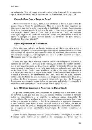 Ellen White


de sabedoria. Têm eles oportunidade muito mais favorável de se tornarem
aptos para o reino do Céu. Fundamentos da Educação Cristã, pág. 326.

    Plano de Deus Para a Terra de Israel

   Por desobediência a Deus, Adão e Eva perderam o Éden, e por causa do
pecado toda a Terra foi amaldiçoada. Mas se o povo de Deus seguisse as
instruções, sua terra seria restaurada à fertilidade e beleza. Deus mesmo
lhes dera ensinos quanto à cultura do solo, e deveriam cooperar em sua
restauração. Assim toda a Terra, sob a direção de Deus, se tornaria
uma lição objetiva da verdade espiritual. Como em obediência à Sua lei
moral o coração do povo deveria refletir os atributos de Seu caráter.
Parábolas de Jesus, pág. 289.

    Lições Espirituais no Viver Diário

   Deus nos tem rodeado do bonito panorama da Natureza para atrair e
interessar o espírito. É Seu intento que liguemos as glórias da Natureza com
Seu caráter. Se fielmente estudarmos o livro da Natureza, verificaremos ser
ela frutífero campo à contemplação do amor e poder infinitos de Deus.
Mensagens aos Jovens, pág. 365.

   Cristo não ligou Seus ensinos somente com o dia de repouso, mas com a
semana de trabalho. ... No arar e no semear, no lavrar e no colher, ensina-
nos a ver uma ilustração de Sua obra de graça no coração. Deseja que em
cada ramo de trabalho útil e em cada associação da vida achemos uma lição
da verdade divina. Então nossa atividade cotidiana não mais nos absorverá
a atenção para nos levar a esquecer de Deus; continuamente nos lembrará o
Criador e Redentor. O pensamento em Deus, qual fio de ouro, passará
entretecido em todos os nossos cuidados e ocupações domésticas. Para nós,
a glória do Seu semblante repousará novamente na face da Natureza.
Estaremos aprendendo novas lições de verdades celestiais e crescendo à
semelhança de Sua pureza. Parábolas de Jesus, págs. 26 e 27.

    Leis Idênticas Governam a Natureza e a Humanidade

   O grande Mestre punha Seus ouvintes em contato com a Natureza, a fim
de ouvirem a voz que fala em todas as coisas criadas; e quando o coração
deles se sensibilizava e o espírito se achava numa disposição de
receptividade, Ele os ajudava a interpretar os ensinos espirituais das cenas
sobre que pousava seu olhar. ... Em Seus ensinos havia algo para interessar
a todo espírito, para apelar a todo coração. Assim, a lida diária, em vez de
ser mera rotina de labutas, despojada de pensamentos elevados, iluminava-
se e erguia-se pelas constantes lembranças de coisas espirituais e
invisíveis.

  Dessa maneira devemos ensinar. Que aprendam as crianças a ver em a
Natureza uma expressão do amor e da sabedoria de Deus; que o


                                                                         79
 