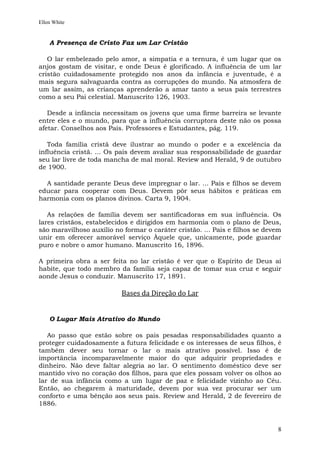 Ellen White


    A Presença de Cristo Faz um Lar Cristão

   O lar embelezado pelo amor, a simpatia e a ternura, é um lugar que os
anjos gostam de visitar, e onde Deus é glorificado. A influência de um lar
cristão cuidadosamente protegido nos anos da infância e juventude, é a
mais segura salvaguarda contra as corrupções do mundo. Na atmosfera de
um lar assim, as crianças aprenderão a amar tanto a seus pais terrestres
como a seu Pai celestial. Manuscrito 126, 1903.

   Desde a infância necessitam os jovens que uma firme barreira se levante
entre eles e o mundo, para que a influência corruptora deste não os possa
afetar. Conselhos aos Pais. Professores e Estudantes, pág. 119.

   Toda família cristã deve ilustrar ao mundo o poder e a excelência da
influência cristã. ... Os pais devem avaliar sua responsabilidade de guardar
seu lar livre de toda mancha de mal moral. Review and Herald, 9 de outubro
de 1900.

  A santidade perante Deus deve impregnar o lar. ... Pais e filhos se devem
educar para cooperar com Deus. Devem pôr seus hábitos e práticas em
harmonia com os planos divinos. Carta 9, 1904.

   As relações de família devem ser santificadoras em sua influência. Os
lares cristãos, estabelecidos e dirigidos em harmonia com o plano de Deus,
são maravilhoso auxílio no formar o caráter cristão. ... Pais e filhos se devem
unir em oferecer amorável serviço Àquele que, unicamente, pode guardar
puro e nobre o amor humano. Manuscrito 16, 1896.

A primeira obra a ser feita no lar cristão é ver que o Espírito de Deus aí
habite, que todo membro da família seja capaz de tomar sua cruz e seguir
aonde Jesus o conduzir. Manuscrito 17, 1891.

                          Bases da Direção do Lar


    O Lugar Mais Atrativo do Mundo

   Ao passo que estão sobre os pais pesadas responsabilidades quanto a
proteger cuidadosamente a futura felicidade e os interesses de seus filhos, é
também dever seu tornar o lar o mais atrativo possível. Isso é de
importância incomparavelmente maior do que adquirir propriedades e
dinheiro. Não deve faltar alegria ao lar. O sentimento doméstico deve ser
mantido vivo no coração dos filhos, para que eles possam volver os olhos ao
lar de sua infância como a um lugar de paz e felicidade vizinho ao Céu.
Então, ao chegarem à maturidade, devem por sua vez procurar ser um
conforto e uma bênção aos seus pais. Review and Herald, 2 de fevereiro de
1886.



                                                                             8
 