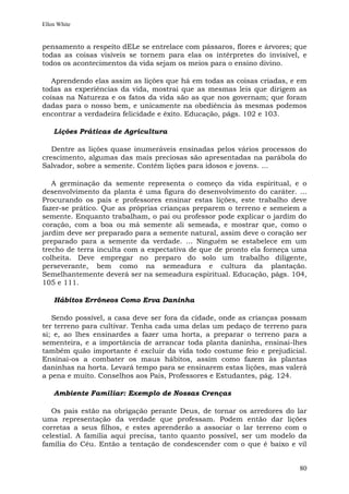 Ellen White


pensamento a respeito dELe se entrelace com pássaros, flores e árvores; que
todas as coisas visíveis se tornem para elas os intérpretes do invisível, e
todos os acontecimentos da vida sejam os meios para o ensino divino.

   Aprendendo elas assim as lições que há em todas as coisas criadas, e em
todas as experiências da vida, mostrai que as mesmas leis que dirigem as
coisas na Natureza e os fatos da vida são as que nos governam; que foram
dadas para o nosso bem, e unicamente na obediência às mesmas podemos
encontrar a verdadeira felicidade e êxito. Educação, págs. 102 e 103.

    Lições Práticas de Agricultura

   Dentre as lições quase inumeráveis ensinadas pelos vários processos do
crescimento, algumas das mais preciosas são apresentadas na parábola do
Salvador, sobre a semente. Contém lições para idosos e jovens. ...

   A germinação da semente representa o começo da vida espiritual, e o
desenvolvimento da planta é uma figura do desenvolvimento do caráter. ...
Procurando os pais e professores ensinar estas lições, este trabalho deve
fazer-se prático. Que as próprias crianças preparem o terreno e semeiem a
semente. Enquanto trabalham, o pai ou professor pode explicar o jardim do
coração, com a boa ou má semente ali semeada, e mostrar que, como o
jardim deve ser preparado para a semente natural, assim deve o coração ser
preparado para a semente da verdade. ... Ninguém se estabelece em um
trecho de terra inculta com a expectativa de que de pronto ela forneça uma
colheita. Deve empregar no preparo do solo um trabalho diligente,
perseverante, bem como na semeadura e cultura da plantação.
Semelhantemente deverá ser na semeadura espiritual. Educação, págs. 104,
105 e 111.

    Hábitos Errôneos Como Erva Daninha

   Sendo possível, a casa deve ser fora da cidade, onde as crianças possam
ter terreno para cultivar. Tenha cada uma delas um pedaço de terreno para
si; e, ao lhes ensinardes a fazer uma horta, a preparar o terreno para a
sementeira, e a importância de arrancar toda planta daninha, ensinai-lhes
também quão importante é excluir da vida todo costume feio e prejudicial.
Ensinai-os a combater os maus hábitos, assim como fazem às plantas
daninhas na horta. Levará tempo para se ensinarem estas lições, mas valerá
a pena e muito. Conselhos aos Pais, Professores e Estudantes, pág. 124.

    Ambiente Familiar: Exemplo de Nossas Crenças

   Os pais estão na obrigação perante Deus, de tornar os arredores do lar
uma representação da verdade que professam. Podem então dar lições
corretas a seus filhos, e estes aprenderão a associar o lar terreno com o
celestial. A família aqui precisa, tanto quanto possível, ser um modelo da
família do Céu. Então a tentação de condescender com o que é baixo e vil


                                                                         80
 