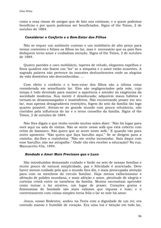 Ellen White


como a essa classe de amigos que de fato nos estimam, e a quem podemos
beneficiar e por quem podemos ser beneficiados. Signs of the Times, 2 de
outubro de 1884.

    Considerar o Conforto e o Bem-Estar dos Filhos

   Não se requer um ambiente custoso e um mobiliário de alto preço para
tornar contentes e felizes os filhos no lar, mas é necessário que os pais lhes
dediquem terno amor e cuidadosa atenção. Signs of the Times, 2 de outubro
de 1884.

   Quatro paredes e caro mobiliário, tapetes de veludo, elegantes espelhos e
finos quadros não fazem um "lar" se a simpatia e o amor estão ausentes. A
sagrada palavra não pertence às mansões deslumbrantes onde as alegrias
da vida doméstica são desconhecidas. ...

   Com efeito o conforto e o bem-estar dos filhos são a última coisa
considerada em semelhante lar. Eles são negligenciados pela mãe, cujo
tempo é todo devotado para manter a aparência e atender às exigências da
sociedade moderna. Sua mente é deseducada; adquirem maus hábitos e
tornam-se desassossegados e insatisfeitos. Não encontrando prazer em seu
lar, mas apenas desagradáveis restrições, fogem do seio da família tão logo
quanto possível. Atiram-se ao grande mundo com pouca relutância, não
contidos pela influência do lar e o terno conselho da família. Signs of the
Times, 2 de outubro de 1884.

   Não lhes digais o que tenho ouvido muitas mães dizer: "Não há lugar para
você aqui na sala de visitas. Não se sente nesse sofá que está coberto com
cetim de damasco. Não quero que se sente neste sofá." E quando vão para
outro aposento: "Não quero que faça barulho aqui." Se se dirigem para a
cozinha, diz-lhes a cozinheira: "Não me venha incomodar. Saia daqui com
esse barulho; não me atrapalhe." Onde vão eles receber a educação? Na rua.
Manuscrito 43a, 1894.

    Bondade e Amor Mais Preciosos que o Luxo

   São introduzidos demasiado cuidado e fardo no seio de nossas famílias e
muito pouco de natural simplicidade, paz e felicidade é acariciado. Deve
haver menos cuidado pelo que o mundo fora diz, e mais preocupada atenção
para com os membros do círculo familiar. Haja menos exibicionismo e
afetação de polidez mundana, e mais afeição e amor, plenitude de alegria e
cortesia cristã entre os membros da família. Muitos necessitam aprender
como tornar o lar atrativo, um lugar de prazer. Corações gratos e
fisionomias de bondade são mais valiosos que riqueza e luxo; e o
contentamento com coisas simples torna feliz o lar se nele há amor.

  Jesus, nosso Redentor, andou na Terra com a dignidade de um rei; era
contudo manso e humilde de coração. Era uma luz e bênção em todo lar,


                                                                           86
 