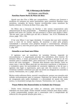 Ellen White



                      VII. A Herança do Senhor
                         As Crianças - uma Bênção
    Famílias Fazem Parte do Plano de Deus

  Aquele que deu Eva a Adão por companheira... ordenou que homens e
mulheres se unissem em santo matrimônio, para constituir famílias cujos
membros, coroados de honra, fossem reconhecidos como membros da
família celestial. A Ciência do Bom Viver, pág. 356.

   Os filhos são a herança do Senhor e Lhe somos responsáveis pela
administração de Sua propriedade. ... Trabalhem igualmente os pais para a
família com amor, fé e oração, até que possam ir a Deus com alegria e dizer:
"Eis-me aqui, com os filhos que me deu o Senhor." Isa. 8:18. Parábolas de
Jesus, págs. 195 e 196.

   O lar sem filhos é um lugar desolado. O coração dos que nele residem
corre o risco de se tornar egoísta, de acariciar o amor pela própria
comodidade e consultar seus próprios desejos e conveniências. Desejam
simpatia para si, mas têm pouco para conceder aos outros. Testimonies, vol.
2, pág. 647.

    Conselho a um Casal sem Filhos

   O egoísmo, que se manifesta de variadas formas, segundo as
circunstâncias e a organização peculiar dos indivíduos, deve morrer. Se
tivésseis filhos, e vosso pensamento fosse compelido a desviar-se de vós
mesmos para o cuidado deles, para instruí-los e ser-lhes um exemplo, ser-
vos-ia isto uma vantagem. ... Quando dois formam uma família, como no
vosso caso, e não há filhos para pôr em exercício a paciência, a tolerância e
o verdadeiro amor, há necessidade de constante vigilância a fim de que o
egoísmo não logre a supremacia, para que não vos torneis o centro, e
reclameis cuidado e interesse que não vos sentis na obrigação de conceder a
outros. Testimonies, vol. 2, págs. 230 e 231.

Muitos estão enfermos física, mental e moralmente, porque sua atenção está
voltada exclusivamente para si mesmos. Poderiam ser salvos desse estado
de estagnação pela sadia vitalidade e a diversidade de mente dos mais
novos, e a incansável energia das crianças. Testimonies, vol. 2, pág. 647.

    Traços Nobres São Desenvolvidos no Cuidado das Crianças

   Tenho terno interesse por todas as crianças, pois tornei-me uma
sofredora em tenra idade. Tenho tomado muitas crianças para delas cuidar,
e tenho compreendido sempre que a associação com a simplicidade da
infância foi uma grande bênção para mim. ...




                                                                          88
 