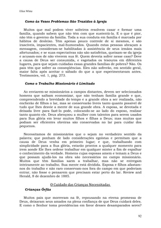 Ellen White


    Como às Vezes Problemas São Trazidos à Igreja

   Muitos que mal podem viver solteiros resolvem casar e formar uma
família, quando sabem que não têm com que sustentá-la. E o que é pior,
não têm o governo da família. Toda a sua conduta em família é marcada por
hábitos de desleixo. Têm apenas pouco controle de si mesmos, e são
irascíveis, impacientes, mal-humorados. Quando estas pessoas abraçam a
mensagem, consideram-se habilitadas à assistência de seus irmãos mais
afortunados; e se suas expectativas não são satisfeitas, queixam-se da igreja
e acusam-nos de não viverem sua fé. Quem deveria sofrer nesse caso? Deve
a causa de Deus ser consumida, e esgotados os tesouros em diferentes
lugares, para que sejam cuidadas essas grandes famílias de pobres? Não. Os
pais têm que sofrer as conseqüências. Eles não sofrerão, em sentido geral,
maior falta após aceitar o sábado do que a que experimentavam antes.
Testimonies, vol. 1, pág. 273.

    Como o Trabalho Missionário é Limitado

  Ao enviarem-se missionários a campos distantes, devem ser selecionados
homens que saibam economizar, que não tenham família grande e que,
compreendendo a brevidade do tempo e a grande obra a ser realizada, não
encherão de filhos o lar, mas se conservarão livres tanto quanto possível de
tudo que lhes desvie a mente de sua grande obra. A esposa, se devotada e
deixada livre para fazê-lo pode, colocando-se ao lado do esposo, realizar
tanto quanto ele. Deus abençoou a mulher com talentos para serem usados
para Sua glória em levar muitos filhos e filhas a Deus; mas muitas que
podiam ser eficientes obreiras são conservadas no lar para cuidar dos
pequenos.

   Necessitamos de missionários que o sejam no verdadeiro sentido da
palavra; que ponham de lado considerações egoístas e permitam que a
causa de Deus venha em primeiro lugar; e que, trabalhando com
simplicidade para a Sua glória, estarão prontos a qualquer momento para
irem aonde Ele lhes ordene trabalhar em qualquer mister a fim de espalhar
o conhecimento da verdade. Homens cujas esposas amem e temam a Deus e
que possam ajudá-los na obra são necessários no campo missionário.
Muitos que têm famílias saem a trabalhar, mas não se entregam
inteiramente ao trabalho. Sua mente está dividida. Esposa e filhos afastam-
nos do trabalho e não raro conservam-nos fora do campo em que poderiam
entrar, não fosse o pensarem que precisam estar perto do lar. Review and
Herald, 8 de dezembro de 1885.

                   O Cuidado das Crianças Necessitadas
    Crianças Órfãs

  Muitos pais que morreram na fé, repousando na eterna promessa de
Deus, deixaram seus amados na plena confiança de que Deus cuidará deles.
E como o Senhor toma providências em favor desses desamparados seres?


                                                                          92
 