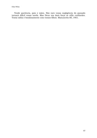 Ellen White


   Tende paciência, pais e mães. Não raro vossa negligência do passado
tornará difícil vossa tarefa. Mas Deus vos dará força se nEle confiardes.
Tratai sábia e bondosamente com vossos filhos. Manuscrito 80, 1901.




                                                                       97
 