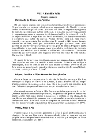 Ellen White



                         VIII. A Família Feliz
                             Círculo Sagrado
    Santidade do Círculo da Família

   Há um círculo sagrado em torno de cada família, que deve ser preservado.
Ninguém mais tem qualquer direito a este sagrado círculo. Marido e esposa
devem ser tudo um para o outro. A esposa não deve ter segredos que guarde
do marido e permita que outros conheçam, e o marido não deve igualmente
ter segredos para com a esposa e torná-los conhecidos de outros. O coração
da esposa deve ser a sepultura das faltas do marido, e o coração do marido
a sepultura das faltas da esposa. Nunca devem, nem um nem outro,
permitir gracejos à custa dos sentimentos do parceiro. Não devem jamais,
marido ou mulher, quer por brincadeira ou por qualquer outro meio
queixar-se um do outro para outras pessoas, pois da prática freqüente desta
imprudência, o que pode parecer uma brincadeira perfeitamente inocente
acabará em conflito entre ambos e talvez em afastamento. Tem-se-me
mostrado que deve haver uma sagrada proteção em torno de toda família.
Manuscrito 1, 1855.

   O círculo do lar deve ser considerado como um sagrado lugar, símbolo do
Céu, espelho em que nos refletir a nós mesmos. Podemos ter amigos e
associações, mas na vida do lar eles não devem interferir. Deve ter-se um
forte senso de propriedade, experimentando-se sentimento de tranqüilidade,
repouso, confiança. Carta 17, 1895.

    Língua, Ouvidos e Olhos Devem Ser Santificados

  Orem a Deus os componentes do círculo da família, para que Ele lhes
santifique a língua, os olhos e os ouvidos, e cada membro de seu corpo.
Quando postos em contato com o mal, não é necessário ser vencidos pelo
mal. Cristo tornou possível ao caráter ser perfumado com o bem. ...

  Quantos desonram a Cristo e dEle fazem uma falsa representação no lar!
Quantos deixam de manifestar paciência, longanimidade, perdão, verdadeiro
amor! Muitos têm seus gostos e desgostos e sentem-se em liberdade de
manifestar sua disposição perversa em vez de revelar a vontade, as obras, o
caráter de Cristo. A vida de Jesus está repleta de bondade e amor. Estamos
nós nos desenvolvendo segundo Sua divina natureza? Manuscrito 18, 1891.

    União, Amor e Paz

  Façam os pais e mães solene promessa a Deus, a quem professam amar e
obedecer, de que por Sua graça não contenderão entre si, mas que em sua
própria vida e temperamento manifestarão o espírito que desejam os filhos
acariciem. Manuscrito 38, 1895.




                                                                        98
 