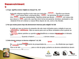 Desenvolvimento 1. O que  significa ensinar religião às crianças? LA,  317 Instrução religiosa significa muito mais que instrução  ................... . Significa que deveis  .............  com vossos filhos, ensinando-lhes  ................  se aproximar de Jesus e contar- Lhe ................. as suas necessidades. Significa ainda que deveis  ...................  em vossa vida que Jesus é .............. para vós, que Seu amor torna-vos paciente, bondoso, perdoador e não obstante firme em ordenar a vossos filhos depois de vós, como o fez Abraão. 2. Por que muitos jovens hoje não demonstram interesse pela religião? LA 318 A razão por que os jovens do presente não são mais inclinados para a religião é que sua  .................... é  .................... . Não se exerce para com os filhos verdadeiro amor quando se lhes  ................... tolerar paixões ou quando a desobediência a vossas determinações é deixada sem ......................... . Quando a haste é  ....................  a árvore cresce  .......................... 3. Onde devem começar os deveres religiosos?  LA, 318 No  ........... é posto o fundamento da prosperidade da  .................... . As influências que regem a vida no lar são  ........................  para a vida da igreja; portanto os deveres eclesiásticos devem  .........................  no  ............ . comum orar como todas  mostrar tudo  educação  defeituosa permite  punição torta inclinada lar igreja levadas começar lar 