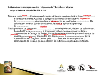 6. Quando deve começar o ensino religioso no lar? Deve haver alguma  adaptação neste sentido? LA 320 e 321 Desde a mais .............. idade uma educação sábia nos moldes cristãos deve  ...................  a ser levada avante. Quando o coração das crianças é susceptível de  ............................ , deve-se-lhes ensinar sobre as realidades  .................... . Os pais devem lembrar que estão vivendo, falando e agindo na presença de  .................. . Tão logo sejam os pequenos  ............................  de compreender, devem os pais contar-lhes a história de  ................. , a fim de que bebam nas preciosas verdades concernentes à Criança de Belém. Imprimi na mente das crianças sentimentos de singela  ........................  adaptados aos seus  ...........  e  ............................ . Levai vossos filhos em oração a Jesus, pois ........... lhes tem tornado possível o aprendizado da religião, ao aprenderem os rudimentos da linguagem falada.  tenra  começar impressão eternas Deus capazes Jesus piedade anos possibilidades Ele  