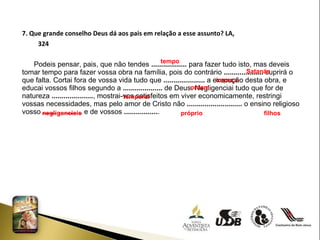 7. Que grande conselho Deus dá aos pais em relação a esse assunto? LA,  324 Podeis pensar, pais, que não tendes  ..................  para fazer tudo isto, mas deveis tomar tempo para fazer vossa obra na família, pois do contrário  ....................  suprirá o que falta. Cortai fora de vossa vida tudo que  .....................  a execução desta obra, e educai vossos filhos segundo a  ....................  de Deus. Negligenciai tudo que for de natureza  ..................... , mostrai-vos satisfeitos em viver economicamente, restringi vossas necessidades, mas pelo amor de Cristo não  ............................  o ensino religioso vosso  ....................  e de vossos  ................. .  tempo Satanás impeça temporal ordem negligencieis próprio filhos 