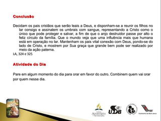 Conclusão Decidam os pais cristãos que serão leais a Deus, e disponham-se a reunir os filhos no lar consigo e assinalem os umbrais com sangue, representando a Cristo como o único que pode proteger e salvar, a fim de que o anjo destruidor passe por alto o feliz círculo da família. Que o mundo veja que uma influência mais que humana está em operação no lar. Mantenham os pais vital conexão com Deus, pondo-se do lado de Cristo, e mostrem por Sua graça que grande bem pode ser realizado por meio da ação paterna. LA, 324 e 325 Atividade do Dia Pare em algum momento do dia para orar em favor do outro. Combinem quem vai orar por quem nesse dia. 