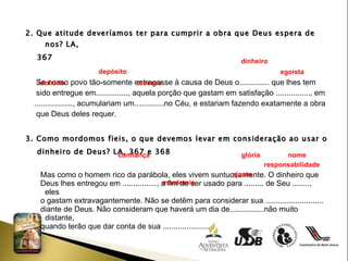 2. Que atitude deveríamos ter para cumprir a obra que Deus espera de nos? LA, 367 Se nosso povo tão-somente entregasse à causa de Deus o.............. que lhes tem  sido entregue em..............., aquela porção que gastam em satisfação ................, em  .................., acumulariam um..............no Céu, e estariam fazendo exatamente a obra  que Deus deles requer. 3. Como mordomos fieis, o que devemos levar em consideração ao usar o dinheiro de Deus? LA, 367 e 368 Mas como o homem rico da parábola, eles vivem suntuosamente. O dinheiro que  Deus lhes entregou em ................, a fim de ser usado para ......... de Seu ........, eles  o gastam extravagantemente. Não se detêm para considerar sua ...........................  diante de Deus. Não consideram que haverá um dia de................não muito distante,  quando terão que dar conta de sua ..................... . dinheiro depósito egoísta idolatria tesouro  confiança glória nome responsabilidade ajuste  mordomia 