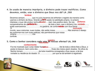 4. Se usado de maneira imprópria, o dinheiro pode trazer malifícios. Como  devemos, então, usar o dinheiro que Deus nos dá? LA ,368 Devemos sempre...............que no juízo havemos de enfrentar o registro da maneira como usamos o dinheiro de Deus. Grande parte é usada na satisfação própria, no próprio interesse, e que não produz nenhum................real, mas positivo dano. Se nos compenetramos de que Deus é o ................... de todo o bem, que o dinheiro Lhe......................, então exerceremos ..........................no gastá-lo, de conformidade com Sua Santa .................... O mundo, seus costumes, suas modas, não serão nossa........................ Não teremos o desejo  de conformar-nos com suas práticas; não permitiremos que nossa própria...............................nos  controle. 5. Como o Senhor considera cada uma de nossas ofertas? LA, 368 Foi-me mostrado que o anjo relator faz um...........................fiel de toda a oferta feita a Deus, e  posta no tesouro, bem como dos...........................finais dos meios assim doados. Os olhos do Senhor tomam...............................de toda moedinha consagrada a Sua causa, e da boa vontade ou relutância do doador. O ....................... por que se dá também é registrado. lembrar  bem  doador pertence sabedoria vontade norma inclinação  registro  resultados  conhecimento  motivo 