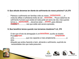 8. Que atitude devemos ter diante do sofrimento do nosso próximo? LA,370 .  Pobreza e sofrimento em famílias virão ao nosso.............................., e criaturas aflitas e sofredoras terão de ser........................ Pouco sabemos do sofrimento humano que existe em toda parte em torno de nós; mas quando temos a.............................devemos estar...................para oferecer imediata ................. aos que estão sob severa opressão. 9. Que benefício temos quando nos tornamos doadores? LA, 370 O dar que é fruto da abnegação é um.....................auxílio ao doador. Promove uma.........................que nos capacita a mais amplamente.......................a obra dAquele que andou fazendo o bem, aliviando o sofrimento, suprindo às necessidades dos que nada possuíam. conhecimento socorridas oportunidade  prontos  assistência maravilhoso  educação  compreender  