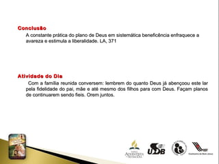 Conclusão A constante prática do plano de Deus em sistemática beneficência enfraquece a avareza e estimula a liberalidade. LA, 371 Atividade do Dia Com a família reunida conversem: lembrem do quanto Deus já abençoou este lar pela fidelidade do pai, mãe e até mesmo dos filhos para com Deus. Façam planos de continuarem sendo fieis. Orem juntos. 