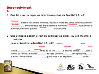 Desenvolvimento 1. Que lei deveria reger os relacionamentos da família? LA, 421 ..............., mesmo nas coisas mínimas, devia ser mostrada pelos pais mutuamente.  ...................... ilimitada deve ser a lei da família. Nenhuma ..................rude deve ser  admitida; nenhuma palavra...........................pronunciada. 2. Que atitudes podem atrair ou expulsar os anjos, ou até mesmo o próprio  Jesus, do círculo familiar? LA, 422 Mútua...................e.................farão do lar um.............e atrairão santos...........para o  círculo da família; mas eles...............da casa onde há...............desagradáveis,......... e atritos. Ausência de......................, queixumes e ira expulsam..................do lar. Cortesia Bondade linguagem amarga  bondade  paciência  paraíso  anjos  fugirão  palavras  rixas  bondade Jesus  