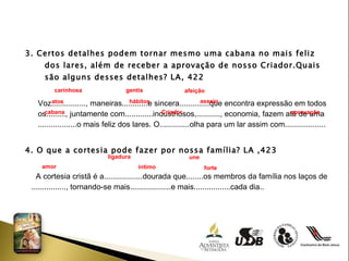 3. Certos detalhes podem tornar mesmo uma cabana no mais feliz dos lares, além de receber a aprovação de nosso Criador.Quais são alguns desses detalhes? LA, 422 Voz................, maneiras............e sincera..............que encontra expressão em todos os........., juntamente com.............industriosos,..........., economia, fazem até de uma  ..................o mais feliz dos lares. O..............olha para um lar assim com...................  4. O que a cortesia pode fazer por nossa família? LA ,423 A cortesia cristã é a..................dourada que........os membros da família nos laços de  ................, tornando-se mais...................e mais.................cada dia.. carinhosa gentis  afeição  atos hábitos  asseio cabana Criador  aprovação ligadura  une  amor íntimo  forte  