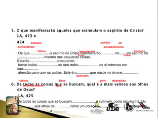 5. O que manifestarão aqueles que estimulam o espírito de Cristo? LA, 423 e  424 Os que.....................o espírito de Cristo manifestarão ..............no....., um espírito de ............................mesmo nas pequenas coisas. Estarão............................procurando  tornar todos......................ao seu redor,.....................de si mesmos em sua................ atenção para com os outros. Este é o..............que nasce na árvore................. 6. De todas as coisas que se buscam, qual é a mais valiosa aos olhos de Deus? LA, 425 De todas as coisas que se buscam,........................e cultivam, coisa alguma há, tão  ..................aos olhos de.............., como um coração........, a...................impregnada de..............................e .............. estimam  polidez lar benevolência  constantemente  felizes  esquecendo  bondosa  fruto  cristã acariciam  valiosa Deus puro disposição  reconhecimento  paz. 