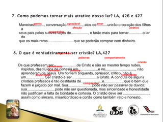 7. Como podemos tornar mais atrativo nosso lar? LA, 426 e 427 Maneiras.........., conversação................, atos de...........unirão o coração dos filhos a  seus pais pelos suaves laços de................., e farão mais para tornar..............o lar do  que os mais raros..........................que se poderão comprar com dinheiro. 8. O que é verdadeiramente ser cristão? LA,427 Os que professam ser.......................de Cristo e são ao mesmo tempo rudes, ríspidos, destituídos de cortesia em....................e no.............................., não aprenderam de Jesus. Um homem briguento, opressor, crítico, não é um.................. Ser cristão é ser.........................a Cristo. A conduta de alguns cristãos professos é tão destituída de.....................e....................que o bem que fazem é julgado por mal. Sua........................pode não ser passível de dúvida; sua............................pode não ser questionada, mas sinceridade e honestidade não justificam a falta de bondade e cortesia. O cristão deve ser .........................., assim como sincero, misericordioso e cortês como também reto e honesto.  gentis agradável amor  afeição atrativo  ornamentos  seguidores  palavras  comportamento cristão semelhante  bondade  cortesia  sinceridade  honestidade  compassivo 