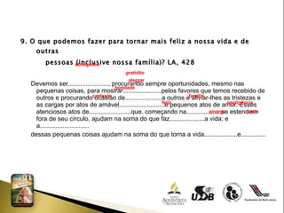 9. O que podemos fazer para tornar mais feliz a nossa vida e de outras  pessoas (inclusive nossa família)? LA, 428 Devemos ser......................., procurando sempre oportunidades, mesmo nas pequenas coisas, para mostrar......................pelos favores que temos recebido de outros e procurando ocasião de.....................a outros e aliviar-lhes as tristezas e as cargas por atos de amável..........................e pequenos atos de amor. Esses atenciosos atos de........................que, começando na....................se estendem fora de seu círculo, ajudam na soma do que faz....................a vida; e a............................ dessas pequenas coisas ajudam na soma do que torna a vida...................e..............  abnegados gratidão  alegrar  bondade  cortesia  família  feliz  negligência  amarga  triste 