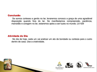 Conclusão Se somos corteses e gentis no lar, levaremos conosco a graça de uma agradável disposição quando fora do lar. Se manifestamos compreensão, paciência, mansidão e coragem no lar, estaremos aptos a ser luzes no mundo. LA 429 Atividade do Dia No dia de hoje, cada um vai praticar um ato de bondade ou cortesia para o outro dentro de casa. Use a criatividade. 