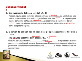 Desenvolvimento 1. Um casamento feliz ou infeliz? LA, 43 Pessoa alguma pode com mais eficácia estragar a....................e a utilidade de uma  mulher, e tornar-lhe a vida mais pungente fardo, que seu...............; e ninguém pode  fazer a centésima parte para.......................as esperanças e aspirações de um  ............., para lhe paralisar as energias e arruinar-lhe a influência e as.....................,  como sua própria esposa. 2. O temor do Senhor nos impede de agir apressadamente. Por que é tão  importante escolher sem pressa? LA, 44 Os livros do Céu acham-se........................com os................., a impiedade e o abuso  que...............ocultos sob o manto do casamento. Eis porque eu desejaria advertir os  jovens que se acham em idade casadoura a....................a pressa na escolha de um  companheiro. felicidade  marido despedaçar  homem perspectivas carregados  infortúnios jazem  sofrearem  