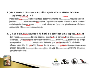 3. No momento de fazer a escolha, quais são os riscos de amar cegamente? LA, 45 Pesai cada.............., e observai todo desenvolvimento de................naquele a quem  pensais.............o destino de vossa vida. O passo que estais prestes a dar é um dos  mais importantes em vossa............, e não deve ser dado precipitadamente. Se bem  que ameis, não................cegamente. 4. O que deve ser estudado na hora de escolher uma esposa? LA ,46 Em vossa.....................de uma esposa, estudai-lhe o caráter. Será ela....................e  laboriosa? Ou deixará ela de cuidar de vossa.........e vosso.......justamente ao tempo  em que eles......................de um filho forte em que se apoiarem? Ou há de ela  afastar esse filho do convívio deles a fim de levar..............seus planos e servir a seu  prazer, deixando o............e a..............que, em vez de..................uma filha afetuosa,  perderam um filho? sentimento caráter  ligar  vida ameis  escolha  paciente  mãe  pai  necessitam  avante  pai  mãe  ganharem  