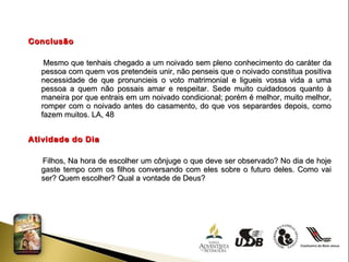 Conclusão Mesmo que tenhais chegado a um noivado sem pleno conhecimento do caráter da pessoa com quem vos pretendeis unir, não penseis que o noivado constitua positiva necessidade de que pronuncieis o voto matrimonial e ligueis vossa vida a uma pessoa a quem não possais amar e respeitar. Sede muito cuidadosos quanto à maneira por que entrais em um noivado condicional; porém é melhor, muito melhor, romper com o noivado antes do casamento, do que vos separardes depois, como fazem muitos. LA, 48 Atividade do Dia Filhos, Na hora de escolher um cônjuge o que deve ser observado? No dia de hoje gaste tempo com os filhos conversando com eles sobre o futuro deles. Como vai ser? Quem escolher? Qual a vontade de Deus? 