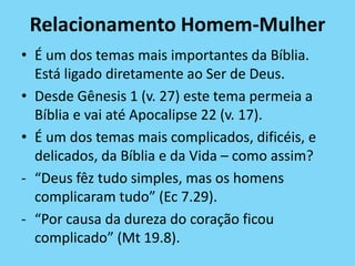 Relacionamento Homem-Mulher
• É um dos temas mais importantes da Bíblia.
Está ligado diretamente ao Ser de Deus.
• Desde Gênesis 1 (v. 27) este tema permeia a
Bíblia e vai até Apocalipse 22 (v. 17).
• É um dos temas mais complicados, dificéis, e
delicados, da Bíblia e da Vida – como assim?
- “Deus fêz tudo simples, mas os homens
complicaram tudo” (Ec 7.29).
- “Por causa da dureza do coração ficou
complicado” (Mt 19.8).
 