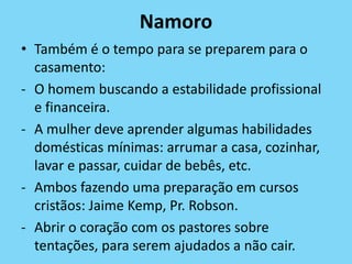 Namoro
• Também é o tempo para se preparem para o
casamento:
- O homem buscando a estabilidade profissional
e financeira.
- A mulher deve aprender algumas habilidades
domésticas mínimas: arrumar a casa, cozinhar,
lavar e passar, cuidar de bebês, etc.
- Ambos fazendo uma preparação em cursos
cristãos: Jaime Kemp, Pr. Robson.
- Abrir o coração com os pastores sobre
tentações, para serem ajudados a não cair.
 