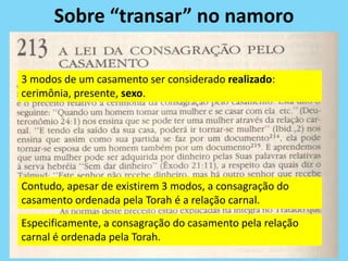 Sobre “transar” no namoro
3 modos de um casamento ser considerado realizado:
cerimônia, presente, sexo.
Contudo, apesar de existirem 3 modos, a consagração do
casamento ordenada pela Torah é a relação carnal.
Especificamente, a consagração do casamento pela relação
carnal é ordenada pela Torah.
 