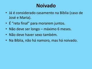 Noivado
• Já é considerado casamento na Bíblia (caso de
José e Maria).
• É “reta final” para morarem juntos.
• Não deve ser longo – máximo 6 meses.
• Não deve haver sexo também.
• Na Bíblia, não há namoro, mas há noivado.
 