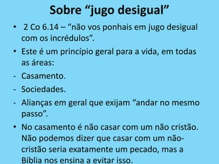Sobre “jugo desigual”
• 2 Co 6.14 – “não vos ponhais em jugo desigual
com os incrédulos”.
• Este é um princípio geral para a vida, em todas
as áreas:
- Casamento.
- Sociedades.
- Alianças em geral que exijam “andar no mesmo
passo”.
• No casamento é não casar com um não cristão.
Não podemos dizer que casar com um não-
cristão seria exatamente um pecado, mas a
Bíblia nos ensina a evitar isso.
 