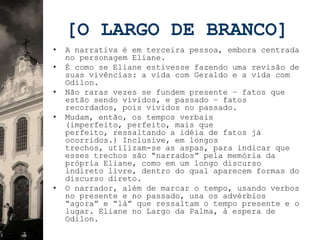 [O LARGO DE BRANCO]
•   A narrativa é em terceira pessoa, embora centrada
    no personagem Eliane.
•   É como se Eliane estivesse fazendo uma revisão de
    suas vivências: a vida com Geraldo e a vida com
    Odilon.
•   Não raras vezes se fundem presente – fatos que
    estão sendo vividos, e passado – fatos
    recordados, pois vividos no passado.
•   Mudam, então, os tempos verbais
    (imperfeito, perfeito, mais que
    perfeito, ressaltando a idéia de fatos já
    ocorridos.) Inclusive, em longos
    trechos, utilizam-se as aspas, para indicar que
    esses trechos são “narrados” pela memória da
    própria Eliane, como em um longo discurso
    indireto livre, dentro do qual aparecem formas do
    discurso direto.
•   O narrador, além de marcar o tempo, usando verbos
    no presente e no passado, usa os advérbios
    “agora” e “lá” que ressaltam o tempo presente e o
    lugar. Eliane no Largo da Palma, à espera de
    Odilon.
 