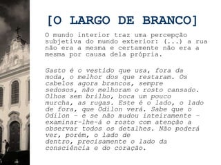[O LARGO DE BRANCO]
O mundo interior traz uma percepção
subjetiva do mundo exterior: (...) a rua
não era a mesma e certamente não era a
mesma por causa dela própria.

Gasto é o vestido que usa, fora da
moda, o melhor dos que restaram. Os
cabelos agora brancos, sempre
sedosos, não melhoram o rosto cansado.
Olhos sem brilho, boca um pouco
murcha, as rugas. Este é o lado, o lado
de fora, que Odilon verá. Sabe que o
Odilon – e se não mudou inteiramente –
examinar-lhe-á o rosto com atenção a
observar todos os detalhes. Não poderá
ver, porém, o lado de
dentro, precisamente o lado da
consciência e do coração.
 