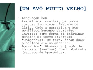 [UM AVÔ MUITO VELHO]
• Linguagem bem
  trabalhada, concisa, períodos
  curtos, incisivos. Tratamento
  lírico dado à narrativa e aos
  conflitos humanos abordados.
  Inversão como forma de enfatizar
  sentido do termo invertido
  "Companhias, se teve, foram duas:
  a sanfona e a saudade de
  Aparecida". Observe a junção do
  concreto (sanfona) com o abstrato
  (saudade de Aparecida).
 