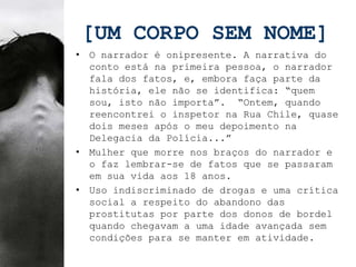 [UM CORPO SEM NOME]
• O narrador é onipresente. A narrativa do
  conto está na primeira pessoa, o narrador
  fala dos fatos, e, embora faça parte da
  história, ele não se identifica: “quem
  sou, isto não importa”. “Ontem, quando
  reencontrei o inspetor na Rua Chile, quase
  dois meses após o meu depoimento na
  Delegacia da Polícia...”
• Mulher que morre nos braços do narrador e
  o faz lembrar-se de fatos que se passaram
  em sua vida aos 18 anos.
• Uso indiscriminado de drogas e uma crítica
  social a respeito do abandono das
  prostitutas por parte dos donos de bordel
  quando chegavam a uma idade avançada sem
  condições para se manter em atividade.
 
