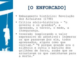 [O ENFORCADO]
• Embasamento histórico: Revolução
  dos Alfaiates (1798)
• Crítica sócio-histórica - “o
  governo e os graúdos”, a
  opressão, o terror, o medo, a
  insegurança.
• Inversão (explorando o valor
  expressivo do adjetivo): Inúmeros
  os que passavam por ele, todos
  apressados, alguns como que
  corriam.” “E porque grande era o
  silêncio e ouviu o barulho dos
  grilhões de ferro, soube que se
  arrastavam os que caminhavam para
  a morte.”
 