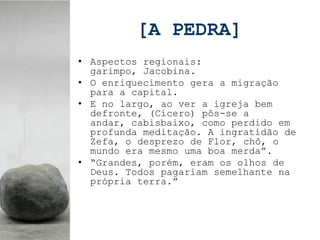 [A PEDRA]
• Aspectos regionais:
  garimpo, Jacobina.
• O enriquecimento gera a migração
  para a capital.
• E no largo, ao ver a igreja bem
  defronte, (Cícero) pôs-se a
  andar, cabisbaixo, como perdido em
  profunda meditação. A ingratidão de
  Zefa, o desprezo de Flor, chô, o
  mundo era mesmo uma boa merda”.
• “Grandes, porém, eram os olhos de
  Deus. Todos pagariam semelhante na
  própria terra.”
 