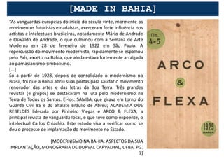 [MADE IN BAHIA]
“As vanguardas européias do início do século vinte, mormente os
movimentos futuristas e dadaístas, exerceram forte influência nos
artistas e intelectuais brasileiros, notadamente Mário de Andrade
e Oswaldo de Andrade, o que culminou com a Semana de Arte
Moderna em 28 de fevereiro de 1922 em São Paulo. A
repercussão do movimento modernista, rapidamente se espalhou
pelo País, exceto na Bahia, que ainda estava fortemente arraigada
ao parnasianismo-simbolismo.
[...]
Só a partir de 1928, depois de consolidado o modernismo no
Brasil, foi que a Bahia abriu suas portas para saudar o movimento
renovador das artes e das letras da Boa Terra. Três grandes
revistas (e grupos) se destacaram na luta pelo modernismo na
Terra de Todos os Santos. Ei-los: SAMBA, que girava em torno do
Guarda Civil 85 e do alfaiate Bráulio de Abreu; ACADEMIA DOS
REBELDES liderada por Pinheiro Viegas e ARCO & FLEXA, a
principal revista de vanguarda local, e que teve como expoente, o
intelectual Carlos Chiachio. Este estudo visa a verificar como se
deu o processo de implantação do movimento no Estado.

                [MODERNISMO NA BAHIA: ASPECTOS DA SUA
IMPLANTAÇÃO, MONOGRAFIA DE DURVAL CARVALHAL, UFBA, PG.
                                                    7]
 