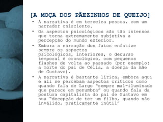 [A MOÇA DOS PÃEZINHOS DE QUEIJO]
• A narrativa é em terceira pessoa, com um
  narrador onisciente.
• Os aspectos psicológicos são tão intensos
  que torna extremamente subjetiva a
  percepção do mundo exterior.
• Embora a narração dos fatos enfatize
  sempre os aspectos
  psicológicos, interiores, o decurso
  temporal é cronológico, com pequenos
  flashes de volta ao passado (por exemplo:
  a morte do pai de Célia, a doença da mãe
  de Gustavo).
• A narrativa é bastante lírica, embora aqui
  e ali se percebam aspectos críticos como
  quando fala de Largo “sempre mal-iluminado
  que parece em penumbra” ou quando fala da
  postura capitalista do pai de Gustavo em
  sua “decepção de ter um filho, quando não
  inválido, praticamente inútil”
 
