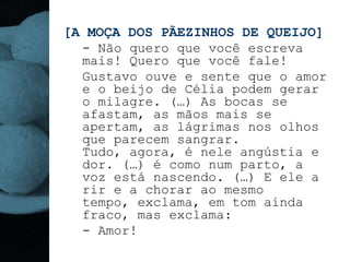 [A MOÇA DOS PÃEZINHOS DE QUEIJO]
  - Não quero que você escreva
  mais! Quero que você fale!
  Gustavo ouve e sente que o amor
  e o beijo de Célia podem gerar
  o milagre. (…) As bocas se
  afastam, as mãos mais se
  apertam, as lágrimas nos olhos
  que parecem sangrar.
  Tudo, agora, é nele angústia e
  dor. (…) é como num parto, a
  voz está nascendo. (…) E ele a
  rir e a chorar ao mesmo
  tempo, exclama, em tom ainda
  fraco, mas exclama:
  - Amor!
 
