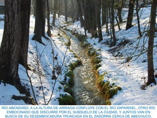 RÍO ABENDAÑO. A LA ALTURA DE ARRIAGA CONFLUYE CON EL RÍO ZAPARDIEL, OTRO RÍO
EMBOCINADO QUE DISCURRE POR EL SUBSUELO DE LA CIUDAD, Y JUNTOS VAN EN
BUSCA DE SU DESEMBOCADURA TRUNCADA EN EL ZADORRA CERCA DE ABECHUCO.
 