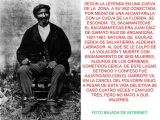 SEGÚN LA LEYENDA EN UNA CUEVA
DE LA ZONA, A SU VEZ CONECTADA
POR MEDIO DE UNA ALCANTARILLA
CON LA CUEVA DE LA FLORIDA, SE
ESCONDÍA “EL SACAMANTECAS”.
EL SACAMANTECAS ERA JUAN DÍAZ
DE GARAYO RUIZ DE ARGANDOÑA,
1821-1881, NATURAL DE EGUÍLAZ,
CERCA DE SALVATIERRA, ALDEANO
LABRADOR AL QUE SE LE CULPÓ DE
LA VIOLACIÓN Y MUERTE CON
ENSAÑAMIENTO DE SEIS MUJERES,
ALGUNOS DE LOS CRÍMENES
COMETIDOS CERCA DE ESTE LUGAR.
DETENIDO Y CONFESO FUE
AJUSTICIADO CON EL GARROTE VIL
EN LA CÁRCEL DEL POLVORÍN VIEJO.
A PESAR DE ESTA VIDA DELICTIVA SE
CASÓ CUATRO VECES Y ENVIUDÓ
TRES, PERO NO MATÓ A SUS
MUJERES.
FOTO BAJADA DE INTERNET.
 