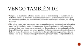  Vengo de la incansable labor de los que antes de mí hicieron y se sacrificaron por
la Patria y hasta el momento no se me olvida como la piel me duele al saber que
los lobos nos devoran, los lobos morales, los lobos económicos, los lobos, los lobos y
el horror.
 Mis raíces yacen bajo las tumbas ensangrentadas de mis antepasados y sobre ellos
estoy yo, labrando mi presente, sembrando frutos de odio y amnistía asqueada,
vengo yo sí de esas almas puras que entre el dolor dejaron la herencia única de la
tierra fértil, el sol manso, las aguas quietas, el planeta en poca extensión, la vida y
la fe, no sólo a dioses que nos fueron impuestos por alienación, pues también me
debo a todo lo que no soy devota pero debería, por supremacía sempiterna temer.
 
