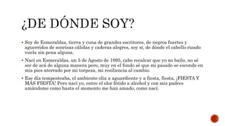  Soy de Esmeraldas, tierra y cuna de grandes escritores, de negros fuertes y
aguerridos de sonrisas cálidas y caderas alegres, soy sí, de dónde el cabello rizado
vuela sin pena alguna.
 Nací en Esmeraldas, un 5 de Agosto de 1995, cabe recalcar que yo no bailo, no sé
ser de acá de alguna manera pero, muy en el fondo sé que mi pasado se esconde en
mis pies aterrado por mi torpeza, mi resiliencia al cambio.
 Ese día tempesteaba, el ambiente olía a aguardiente y a fiesta, fiesta, ¡FIESTA Y
MÁS FIESTA! Pero nací yo, entre el olor fétido a alcohol y con mis padres
amándome como hasta el momento me han amado, como nací.
 