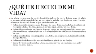  No sé con certeza qué he hecho de mi vida, tal vez he hecho de todo y por otro lado
al ser esto relativo pude haberme encontrado toda la vida haciendo nada. Lo más
relevante de mi vida hasta lo que va de la fecha es:
 Haber desechado mi oportunidad de seguir los pasos de mi madre, haber desechado mi
cupo para estudiar Medicina pues eso me trajo aquí, a contar un poco de mí.
 Haber sido partícipe de las alegrías de mamá y papá, de los enojos también puesto que
ellos son el motor y el principio, son la fe y la devoción, son todo y nada la mismo tiempo
para mí.
 Haber encontrado mi vocación junto a los árboles, mis congéneres. Actualmente estudio
Biología Marina.
 Haber estudiado Fotografía, para ver la vida con más de un par de ojos.
 Desear fervientemente estudiar Literatura, como carrera universitaria, para poder
hablar con otras manos.
 