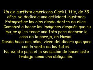 Un ex-surfista americano Clark Little, de 39 años se dedica a una actividad inusitada: Fotografiar las olas desde dentro de ellas. Comenzó a hacer las imágenes después que su mujer quiso tener una foto para decorar la casa de la pareja, en Hawai. Desde hace dos años, viven del dinero que gana con la venta de las fotos. No existe para el la sensación de hacer este trabajo como una obligación.