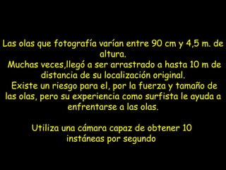 Las olas que fotografía varían entre 90 cm y 4,5 m. de altura.  Muchas veces,llegó a ser arrastrado a hasta 10 m de distancia de su localización original.  Existe un riesgo para el, por la fuerza y tamaño de las olas, pero su experiencia como surfista le ayuda a enfrentarse a las olas. Utiliza una cámara capaz de obtener 10  instáneas por segundo   