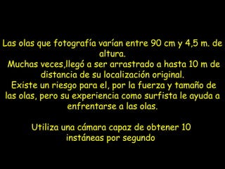 Las olas que fotografía varían entre 90 cm y 4,5 m. de
altura.
Muchas veces,llegó a ser arrastrado a hasta 10 m de
distancia de su localización original.
Existe un riesgo para el, por la fuerza y tamaño de
las olas, pero su experiencia como surfista le ayuda a
enfrentarse a las olas.
Utiliza una cámara capaz de obtener 10
instáneas por segundo