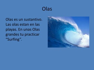 Olas
Olas es un sustantivo.
Las olas estan en las
playas. En unas Olas
grandes tu practicar
“Surfing”.
 
